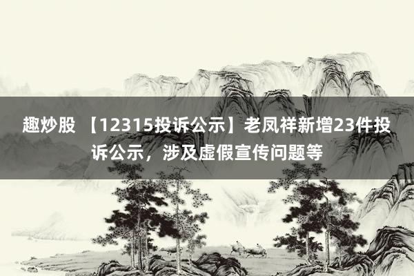 趣炒股 【12315投诉公示】老凤祥新增23件投诉公示，涉及虚假宣传问题等