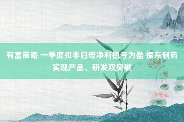 有富策略 一季度扣非归母净利扭亏为盈 振东制药实现产品、研发双突破