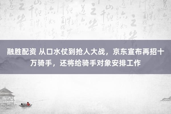 融胜配资 从口水仗到抢人大战，京东宣布再招十万骑手，还将给骑手对象安排工作