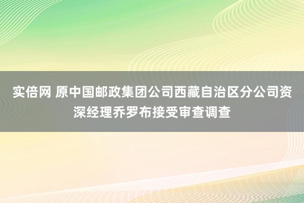 实倍网 原中国邮政集团公司西藏自治区分公司资深经理乔罗布接受审查调查
