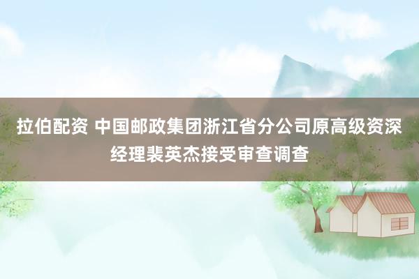 拉伯配资 中国邮政集团浙江省分公司原高级资深经理裴英杰接受审查调查