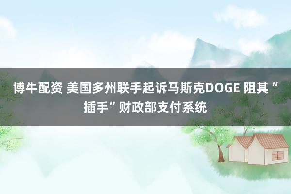 博牛配资 美国多州联手起诉马斯克DOGE 阻其“插手”财政部支付系统