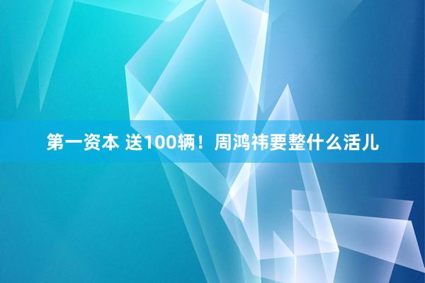 第一资本 送100辆！周鸿祎要整什么活儿