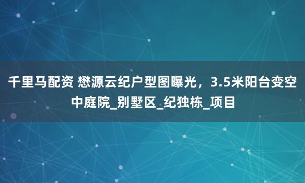 千里马配资 懋源云纪户型图曝光，3.5米阳台变空中庭院_别墅区_纪独栋_项目