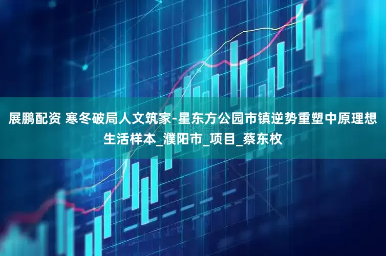 展鹏配资 寒冬破局人文筑家-星东方公园市镇逆势重塑中原理想生活样本_濮阳市_项目_蔡东枚