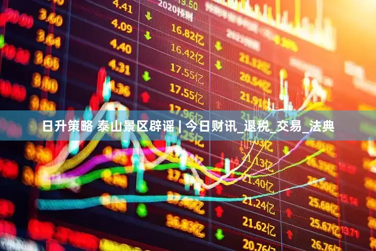 日升策略 泰山景区辟谣 | 今日财讯_退税_交易_法典