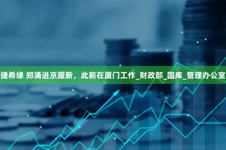 捷希缘 郑涌进京履新，此前在厦门工作_财政部_国库_管理办公室