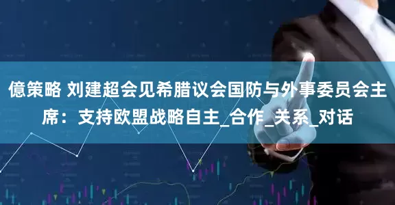 億策略 刘建超会见希腊议会国防与外事委员会主席：支持欧盟战略自主_合作_关系_对话