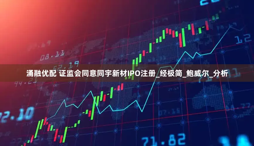 涌融优配 证监会同意同宇新材IPO注册_经极简_鲍威尔_分析