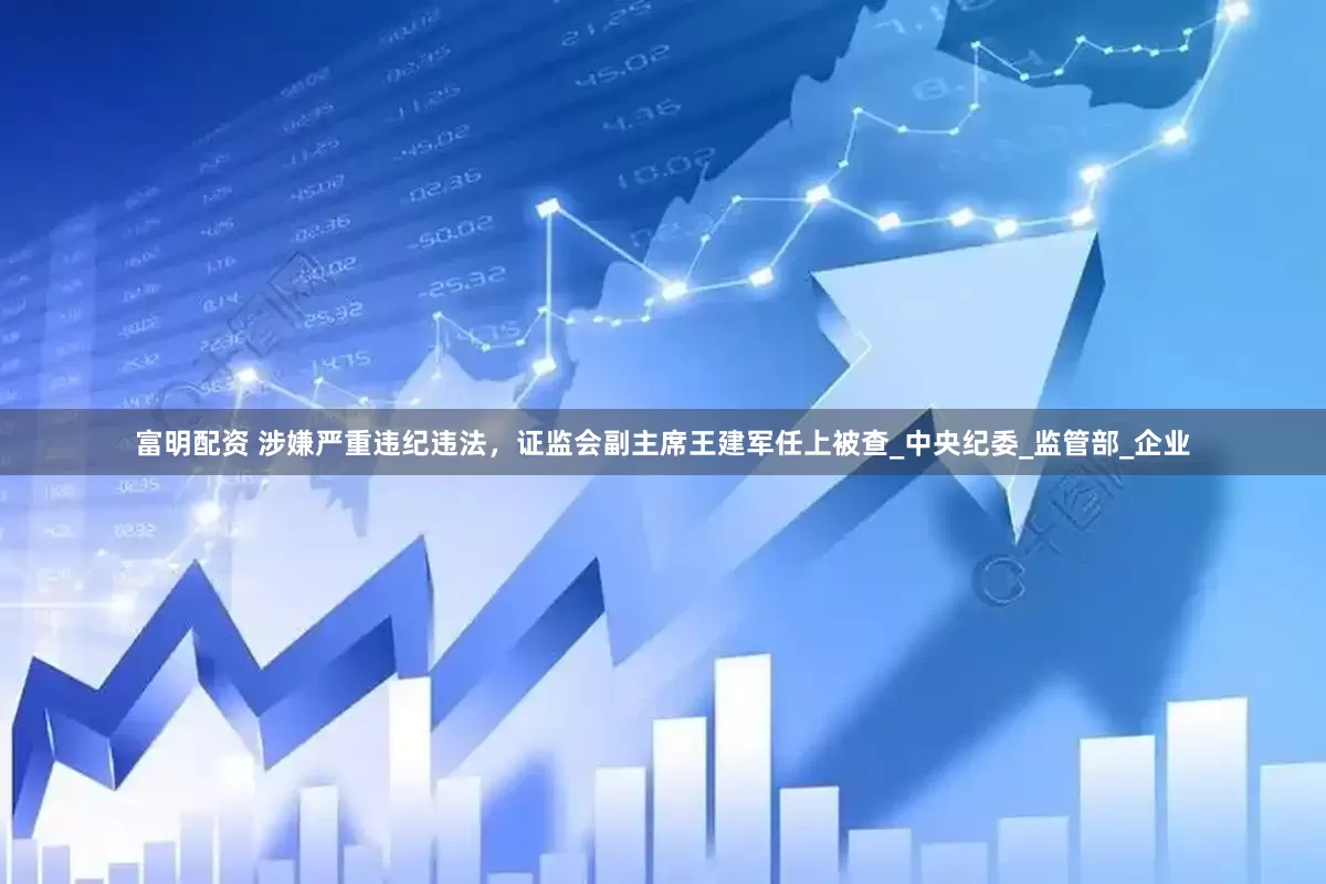 富明配资 涉嫌严重违纪违法，证监会副主席王建军任上被查_中央纪委_监管部_企业