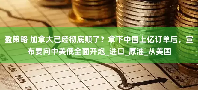 盈策略 加拿大已经彻底颠了？拿下中国上亿订单后，宣布要向中美俄全面开炮_进口_原油_从美国