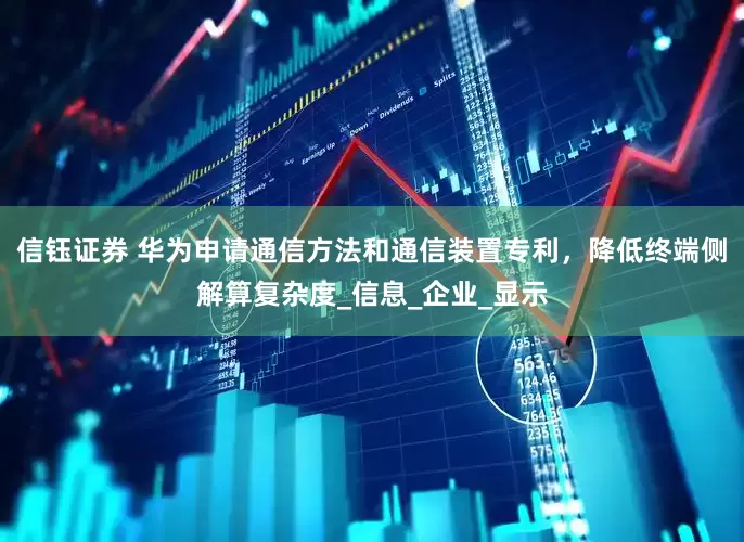 信钰证券 华为申请通信方法和通信装置专利，降低终端侧解算复杂度_信息_企业_显示