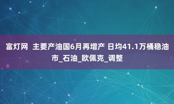 富灯网  主要产油国6月再增产 日均41.1万桶稳油市_石油_欧佩克_调整