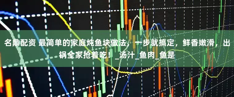 名鼎配资 最简单的家庭炖鱼块做法，一步就搞定，鲜香嫩滑，出锅全家抢着吃！_汤汁_鱼肉_鱼是