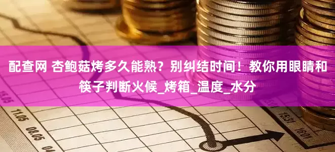 配查网 杏鲍菇烤多久能熟？别纠结时间！教你用眼睛和筷子判断火候_烤箱_温度_水分
