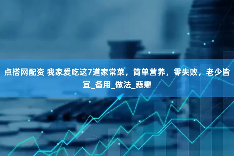 点搭网配资 我家爱吃这7道家常菜，简单营养，零失败，老少皆宜_备用_做法_蒜瓣
