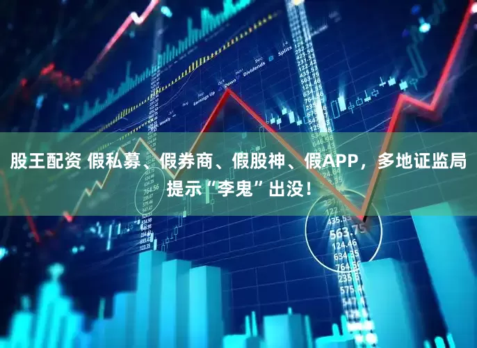 股王配资 假私募、假券商、假股神、假APP，多地证监局提示“李鬼”出没！