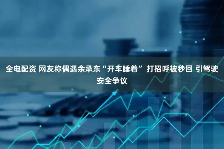 全电配资 网友称偶遇余承东“开车睡着” 打招呼被秒回 引驾驶安全争议