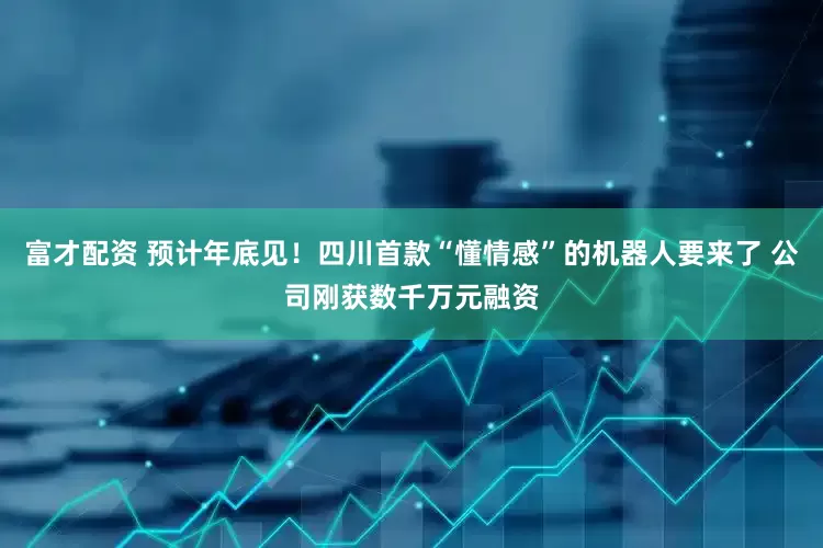 富才配资 预计年底见！四川首款“懂情感”的机器人要来了 公司刚获数千万元融资