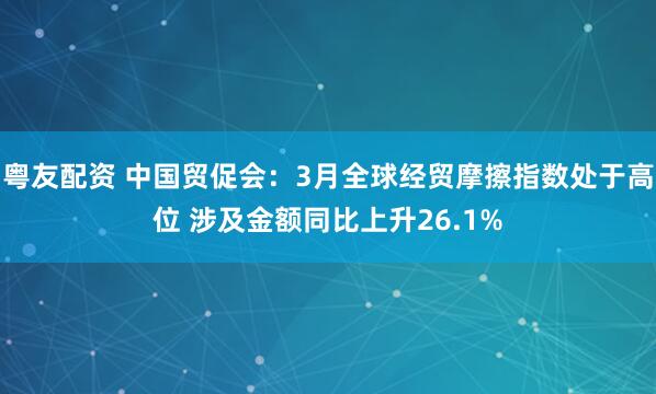 粤友配资 中国贸促会：3月全球经贸摩擦指数处于高位 涉及金额同比上升26.1%
