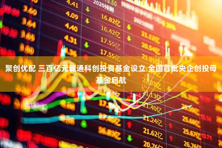 聚创优配 三百亿元诚通科创投资基金设立 全国首批央企创投母基金启航
