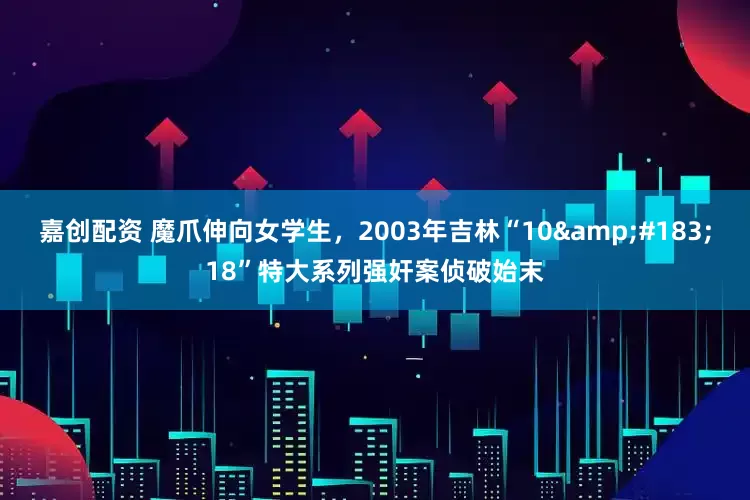 嘉创配资 魔爪伸向女学生，2003年吉林“10&#183;18”特大系列强奸案侦破始末