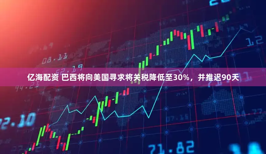 亿海配资 巴西将向美国寻求将关税降低至30%，并推迟90天