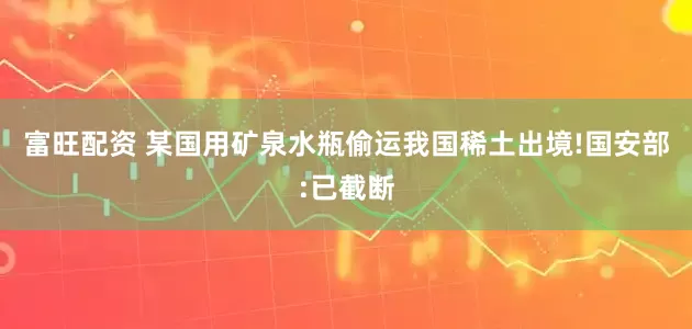 富旺配资 某国用矿泉水瓶偷运我国稀土出境!国安部:已截断