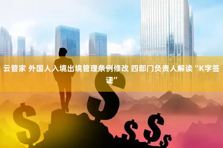 云管家 外国人入境出境管理条例修改 四部门负责人解读“K字签证”