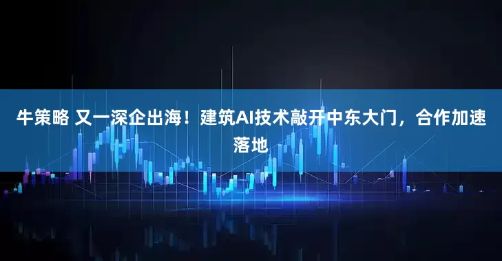 牛策略 又一深企出海！建筑AI技术敲开中东大门，合作加速落地