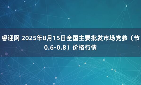 睿迎网 2025年8月15日全国主要批发市场党参（节0.6-0.8）价格行情