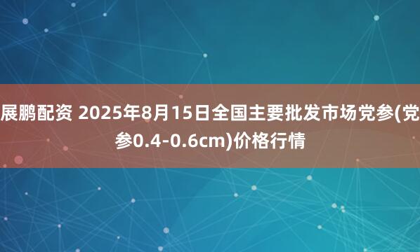 展鹏配资 2025年8月15日全国主要批发市场党参(党参0.4-0.6cm)价格行情