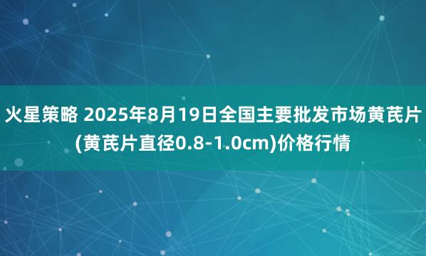 火星策略 2025年8月19日全国主要批发市场黄芪片(黄芪片直径0.8-1.0cm)价格行情