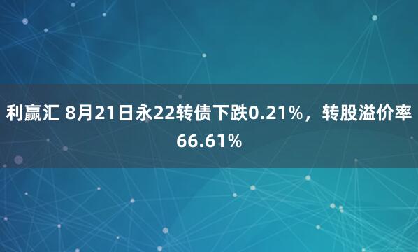 利赢汇 8月21日永22转债下跌0.21%，转股溢价率66.61%