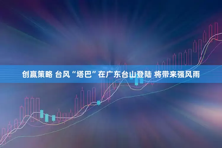 创赢策略 台风“塔巴”在广东台山登陆 将带来强风雨