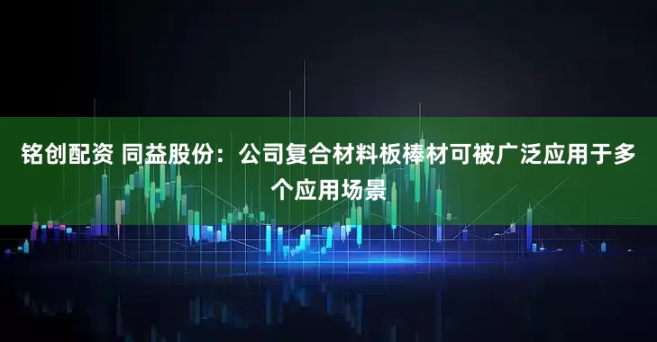 铭创配资 同益股份：公司复合材料板棒材可被广泛应用于多个应用场景