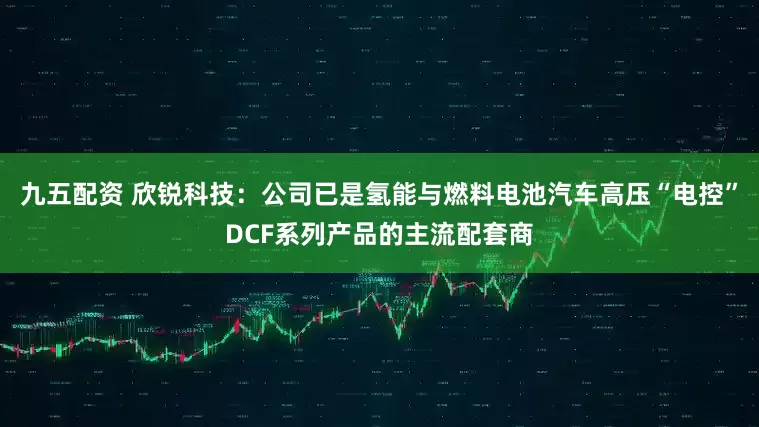 九五配资 欣锐科技：公司已是氢能与燃料电池汽车高压“电控”DCF系列产品的主流配套商