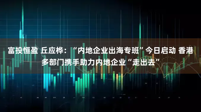 富投恒盈 丘应桦：“内地企业出海专班”今日启动 香港多部门携手助力内地企业“走出去”