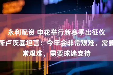 永利配资 申花举行新赛季出征仪式，主帅斯卢茨基坦言：今年会非常艰难，需要球迷支持