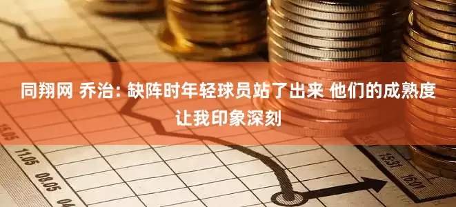 同翔网 乔治: 缺阵时年轻球员站了出来 他们的成熟度让我印象深刻