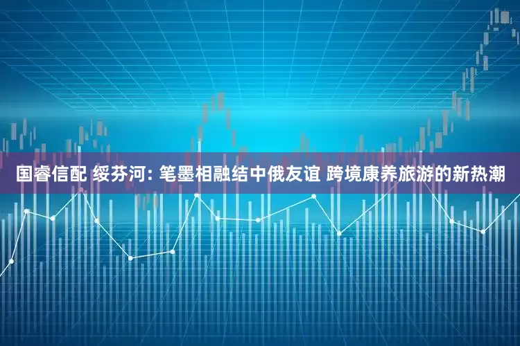 国睿信配 绥芬河: 笔墨相融结中俄友谊 跨境康养旅游的新热潮